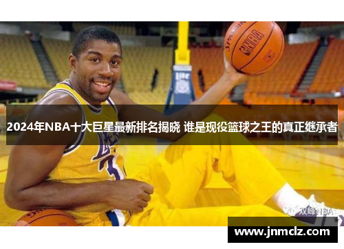 2024年NBA十大巨星最新排名揭晓 谁是现役篮球之王的真正继承者