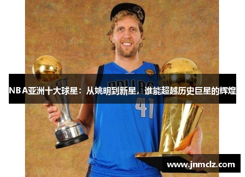NBA亚洲十大球星：从姚明到新星，谁能超越历史巨星的辉煌