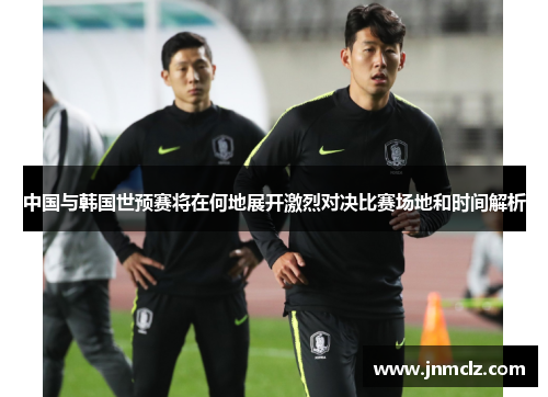 中国与韩国世预赛将在何地展开激烈对决比赛场地和时间解析