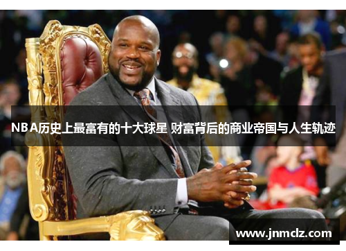 NBA历史上最富有的十大球星 财富背后的商业帝国与人生轨迹