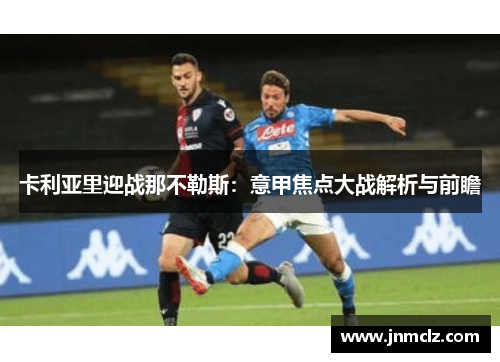 卡利亚里迎战那不勒斯：意甲焦点大战解析与前瞻