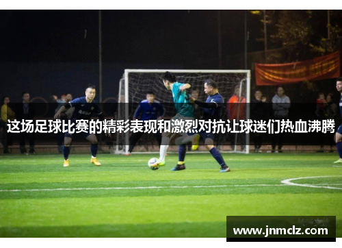 这场足球比赛的精彩表现和激烈对抗让球迷们热血沸腾