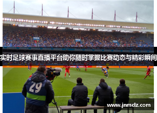 实时足球赛事直播平台助你随时掌握比赛动态与精彩瞬间