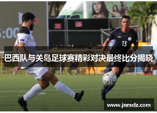 巴西队与关岛足球赛精彩对决最终比分揭晓