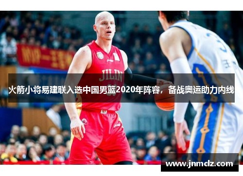 火箭小将易建联入选中国男篮2020年阵容，备战奥运助力内线