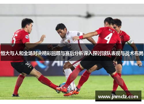 恒大与人和全场对决精彩回顾与赛后分析深入探讨球队表现与战术布局