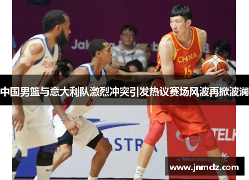 中国男篮与意大利队激烈冲突引发热议赛场风波再掀波澜