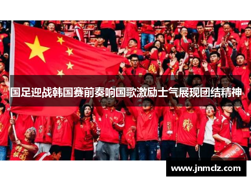 国足迎战韩国赛前奏响国歌激励士气展现团结精神